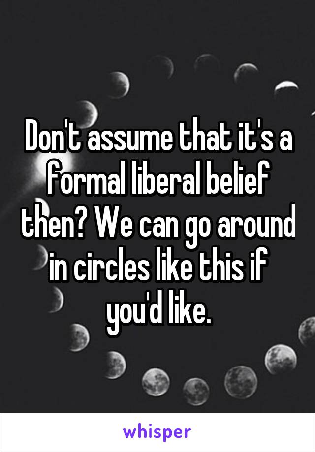 Don't assume that it's a formal liberal belief then? We can go around in circles like this if you'd like.