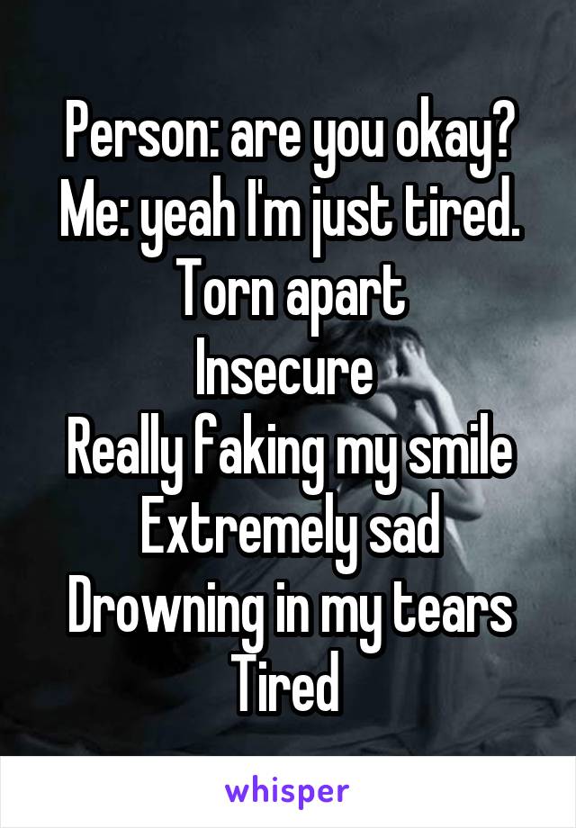 Person: are you okay?
Me: yeah I'm just tired.
Torn apart
Insecure 
Really faking my smile
Extremely sad
Drowning in my tears
Tired 