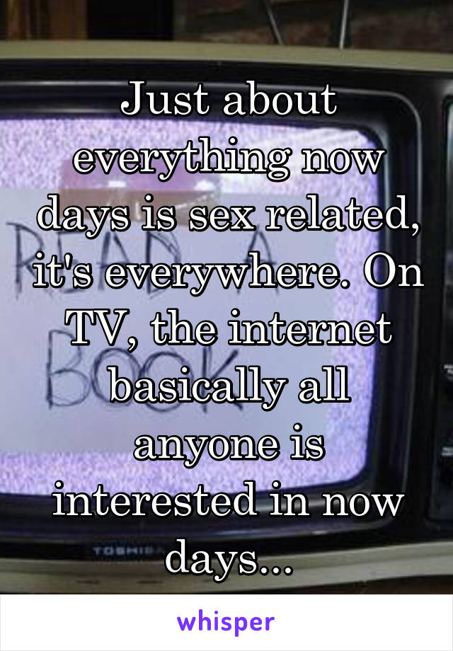 Just about everything now days is sex related, it's everywhere. On TV, the internet basically all anyone is interested in now days...