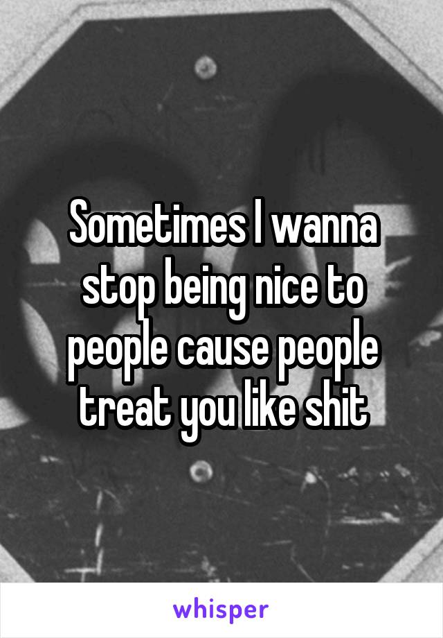 Sometimes I wanna stop being nice to people cause people treat you like shit