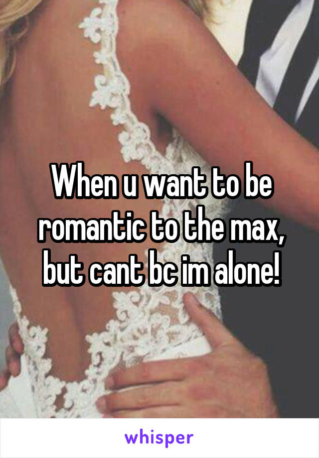 When u want to be romantic to the max, but cant bc im alone!