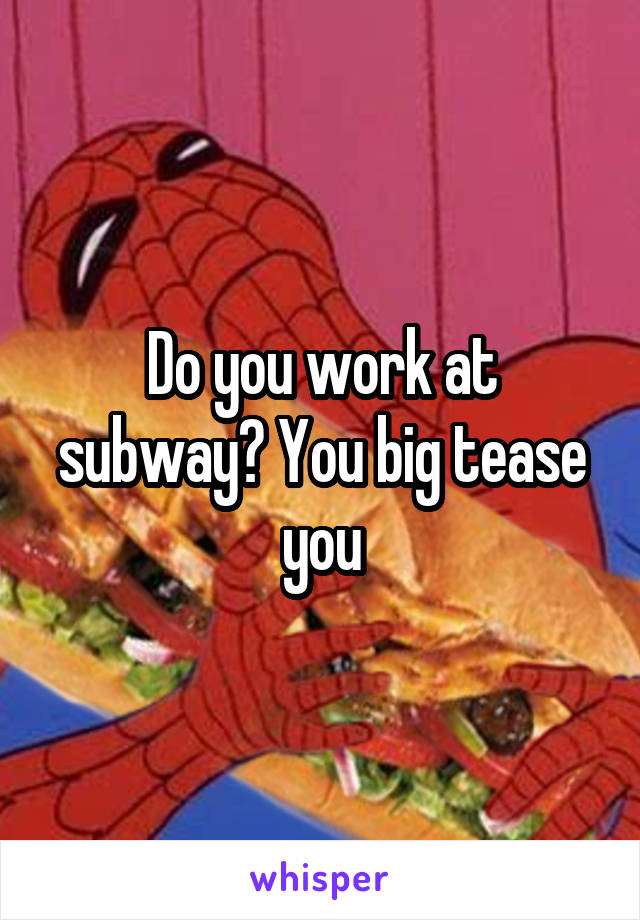 Do you work at subway? You big tease you