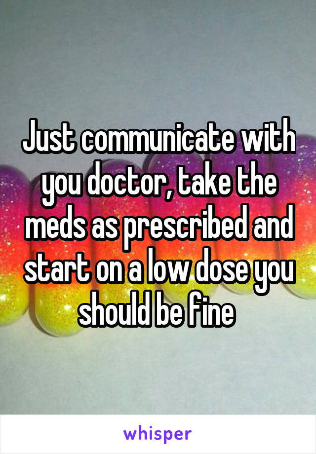 Just communicate with you doctor, take the meds as prescribed and start on a low dose you should be fine 