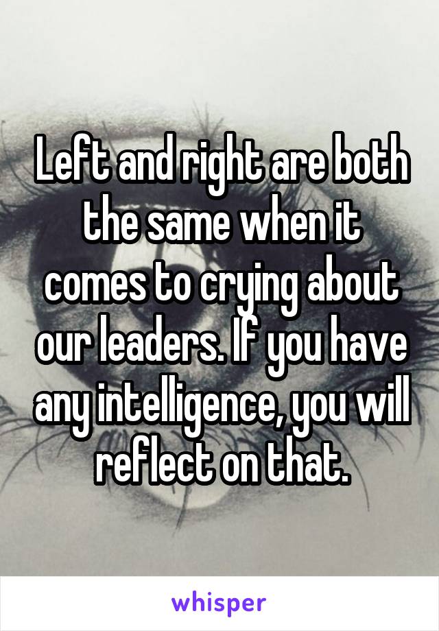 Left and right are both the same when it comes to crying about our leaders. If you have any intelligence, you will reflect on that.