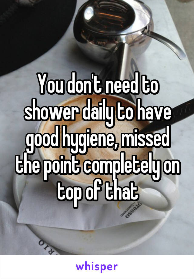 You don't need to shower daily to have good hygiene, missed the point completely on top of that