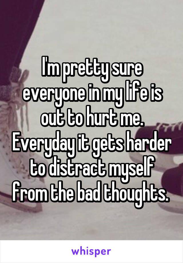 I'm pretty sure everyone in my life is out to hurt me. Everyday it gets harder to distract myself from the bad thoughts. 