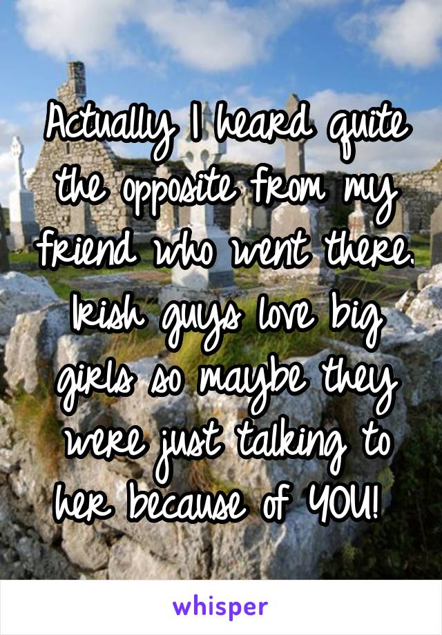 Actually I heard quite the opposite from my friend who went there. Irish guys love big girls so maybe they were just talking to her because of YOU! 