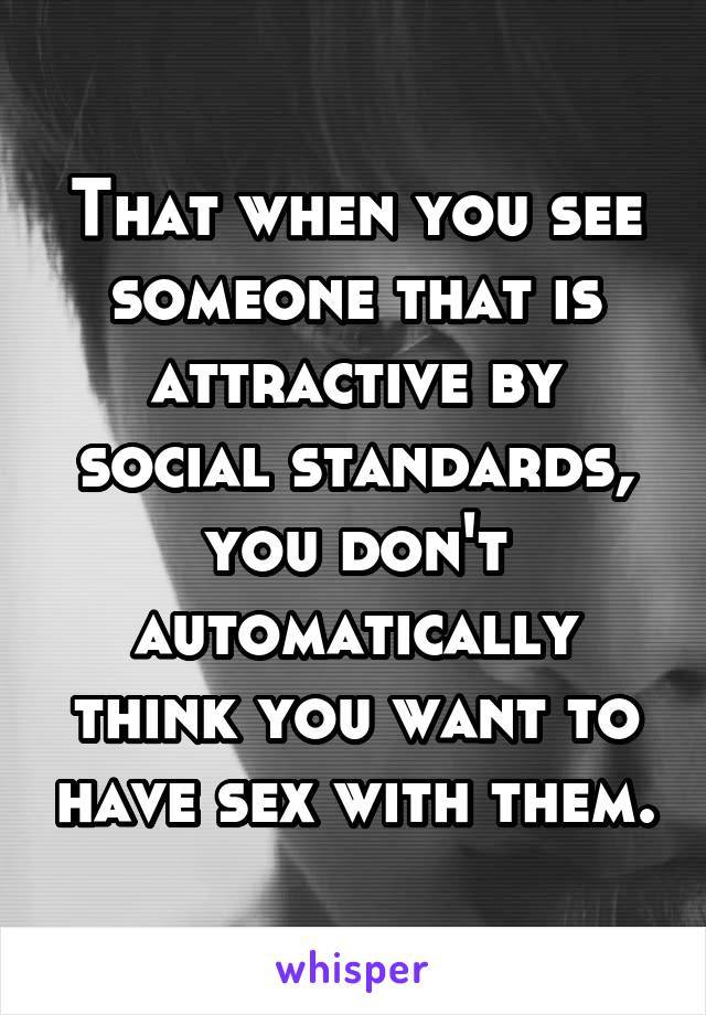 That when you see someone that is attractive by social standards, you don't automatically think you want to have sex with them.