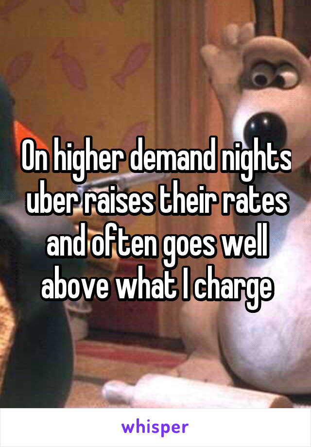 On higher demand nights uber raises their rates and often goes well above what I charge