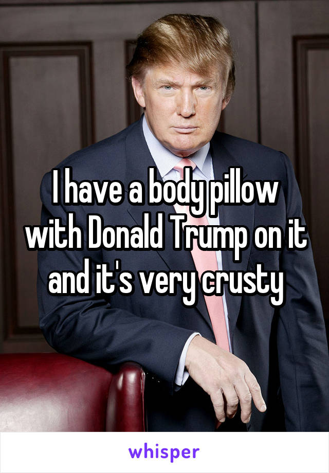 I have a body pillow with Donald Trump on it and it's very crusty