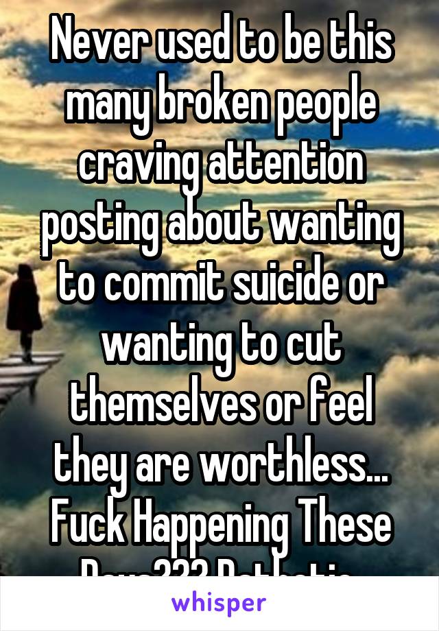 Never used to be this many broken people craving attention posting about wanting to commit suicide or wanting to cut themselves or feel they are worthless... Fuck Happening These Days??? Pathetic 