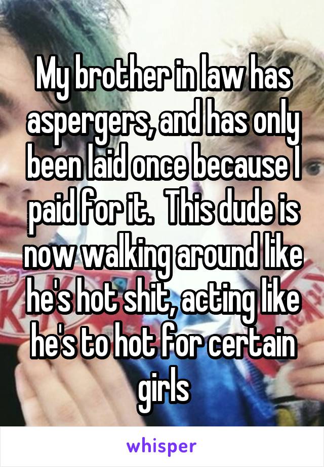 My brother in law has aspergers, and has only been laid once because I paid for it.  This dude is now walking around like he's hot shit, acting like he's to hot for certain girls