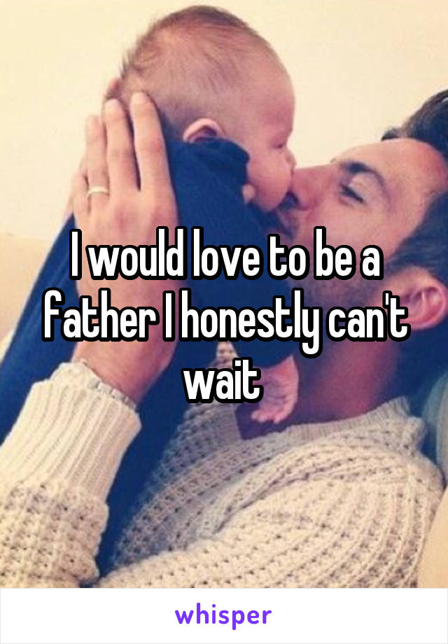 I would love to be a father I honestly can't wait 