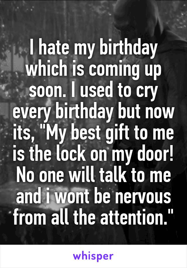 I hate my birthday which is coming up soon. I used to cry every birthday but now its, "My best gift to me is the lock on my door! No one will talk to me and i wont be nervous from all the attention."