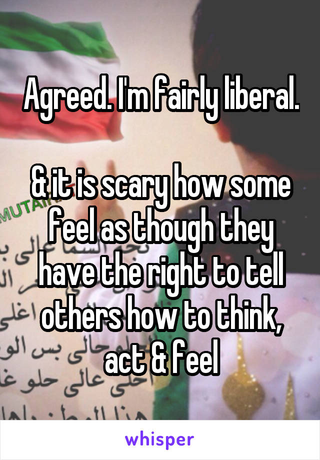 Agreed. I'm fairly liberal. 
& it is scary how some feel as though they have the right to tell others how to think, act & feel