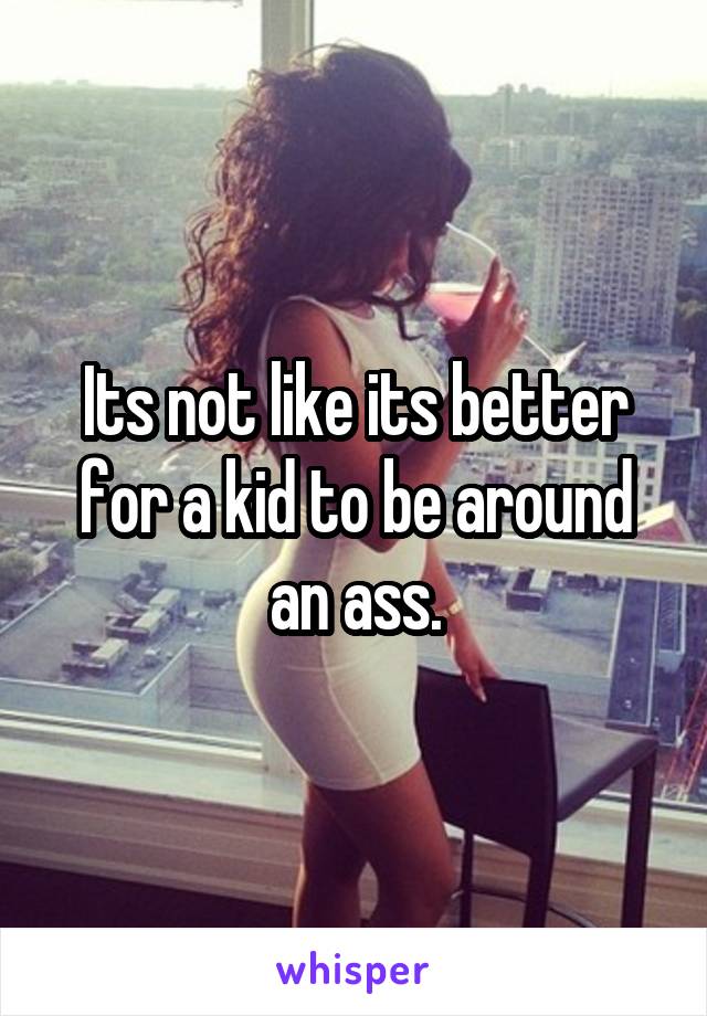 Its not like its better for a kid to be around an ass.