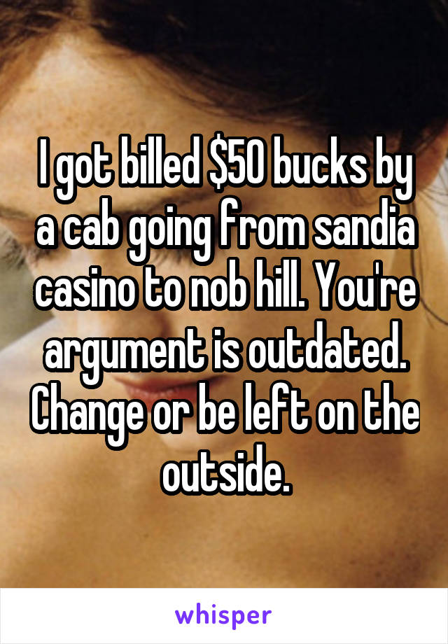 I got billed $50 bucks by a cab going from sandia casino to nob hill. You're argument is outdated. Change or be left on the outside.