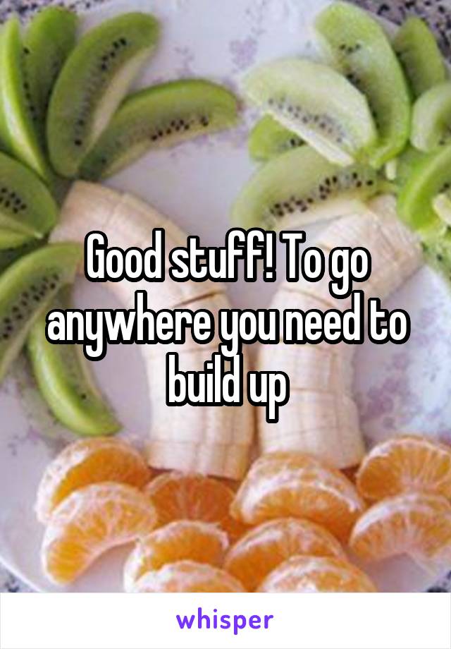 Good stuff! To go anywhere you need to build up