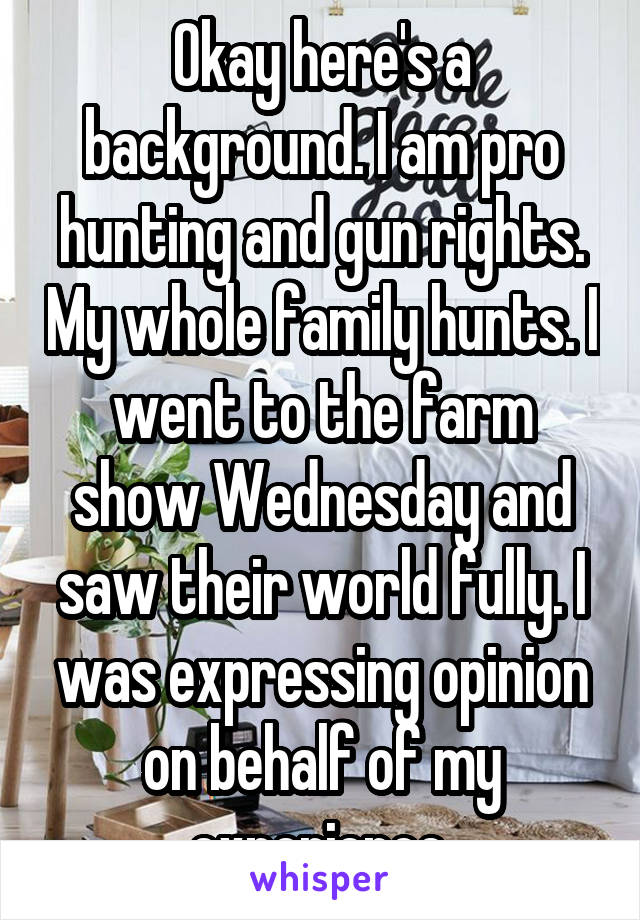 Okay here's a background. I am pro hunting and gun rights. My whole family hunts. I went to the farm show Wednesday and saw their world fully. I was expressing opinion on behalf of my experience.