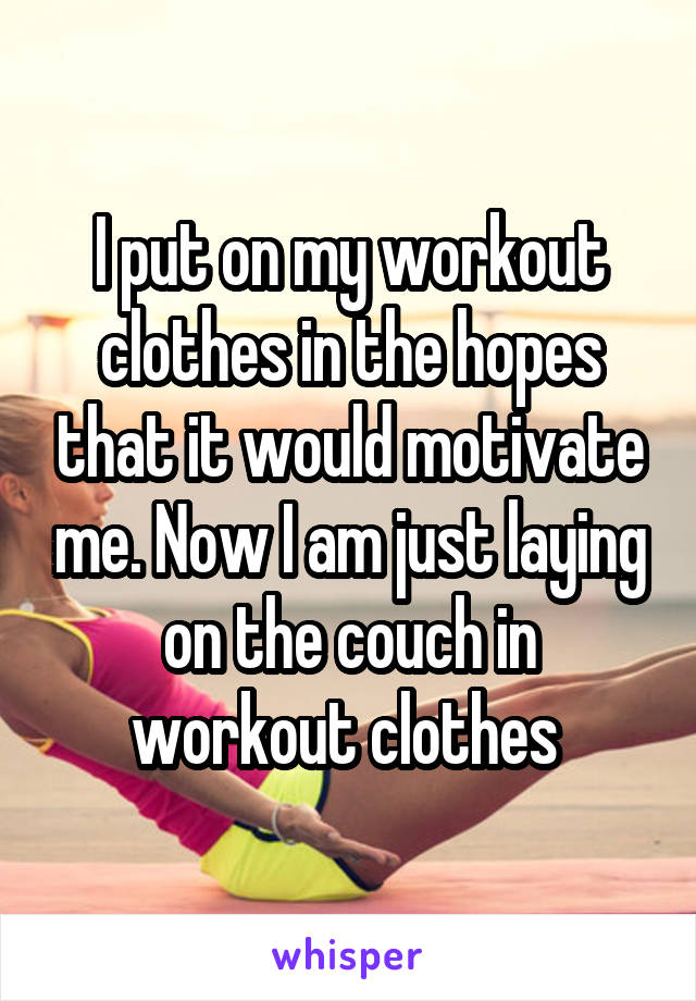 I put on my workout clothes in the hopes that it would motivate me. Now I am just laying on the couch in workout clothes 