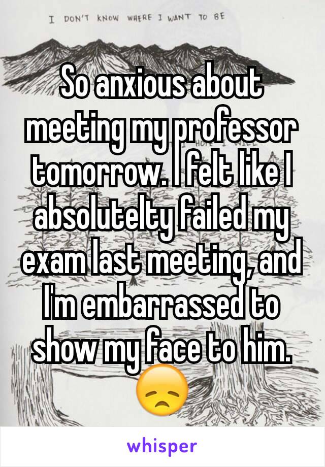 So anxious about meeting my professor tomorrow. I felt like I absolutelty failed my exam last meeting, and I'm embarrassed to show my face to him. 😞