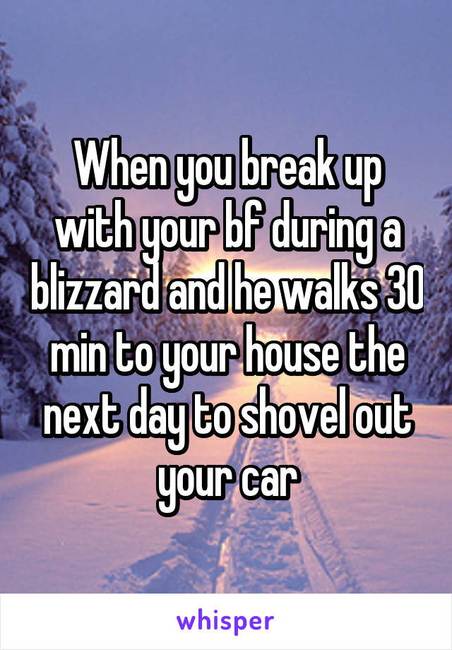 When you break up with your bf during a blizzard and he walks 30 min to your house the next day to shovel out your car