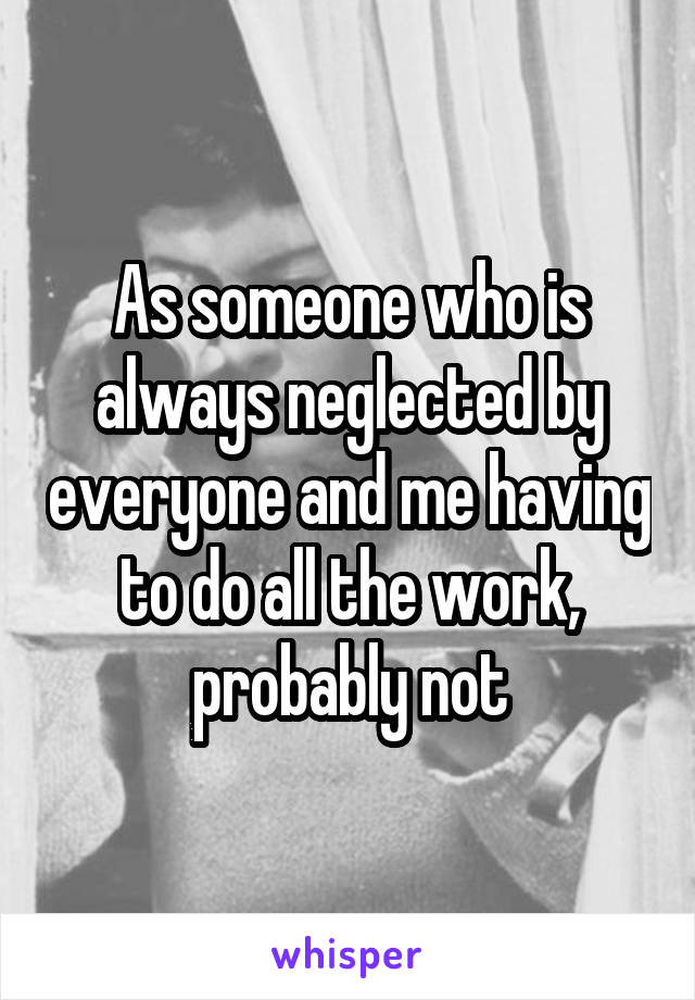 As someone who is always neglected by everyone and me having to do all the work, probably not