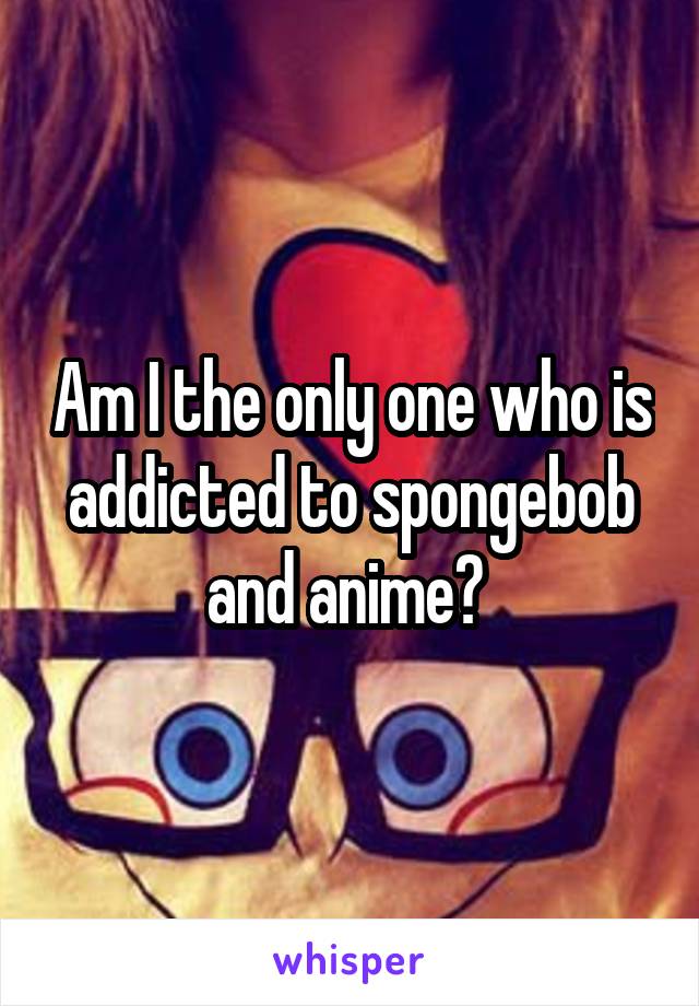 Am I the only one who is addicted to spongebob and anime? 