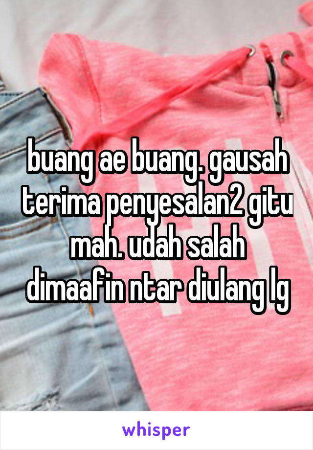 buang ae buang. gausah terima penyesalan2 gitu mah. udah salah dimaafin ntar diulang lg