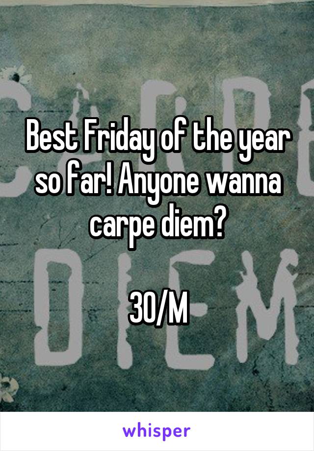 Best Friday of the year so far! Anyone wanna carpe diem?

30/M