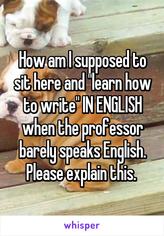 How am I supposed to sit here and "learn how to write" IN ENGLISH when the professor barely speaks English. Please explain this. 