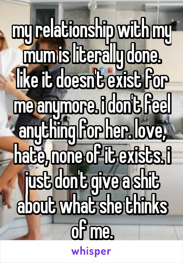 my relationship with my mum is literally done. like it doesn't exist for me anymore. i don't feel anything for her. love, hate, none of it exists. i just don't give a shit about what she thinks of me.