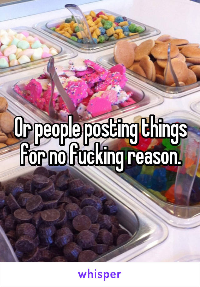 Or people posting things for no fucking reason.