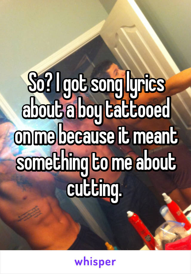 So? I got song lyrics about a boy tattooed on me because it meant something to me about cutting. 