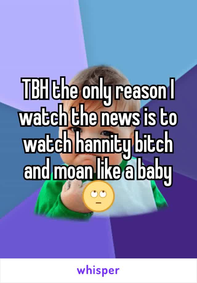 TBH the only reason I watch the news is to watch hannity bitch and moan like a baby 🙄