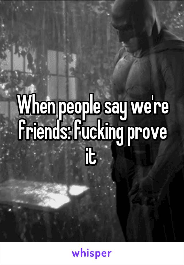 When people say we're friends: fucking prove it 