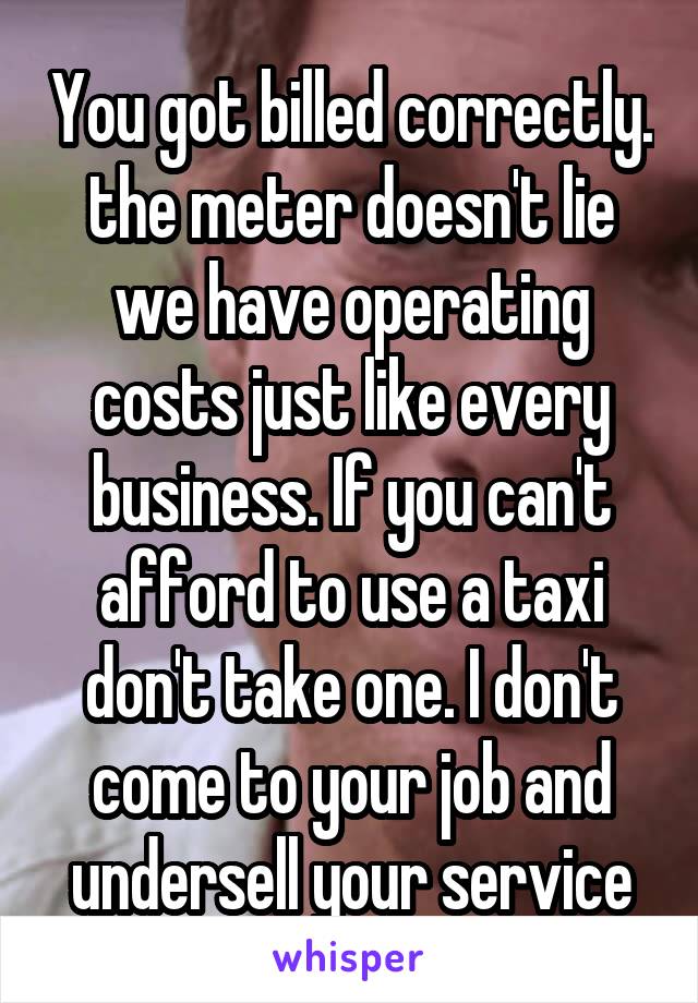 You got billed correctly. the meter doesn't lie we have operating costs just like every business. If you can't afford to use a taxi don't take one. I don't come to your job and undersell your service