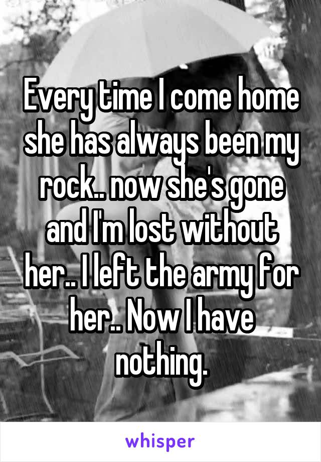 Every time I come home she has always been my rock.. now she's gone and I'm lost without her.. I left the army for her.. Now I have nothing.