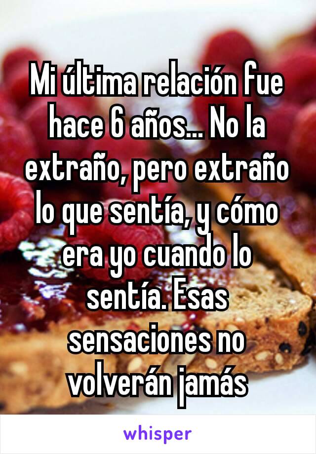 Mi última relación fue hace 6 años... No la extraño, pero extraño lo que sentía, y cómo era yo cuando lo sentía. Esas sensaciones no volverán jamás