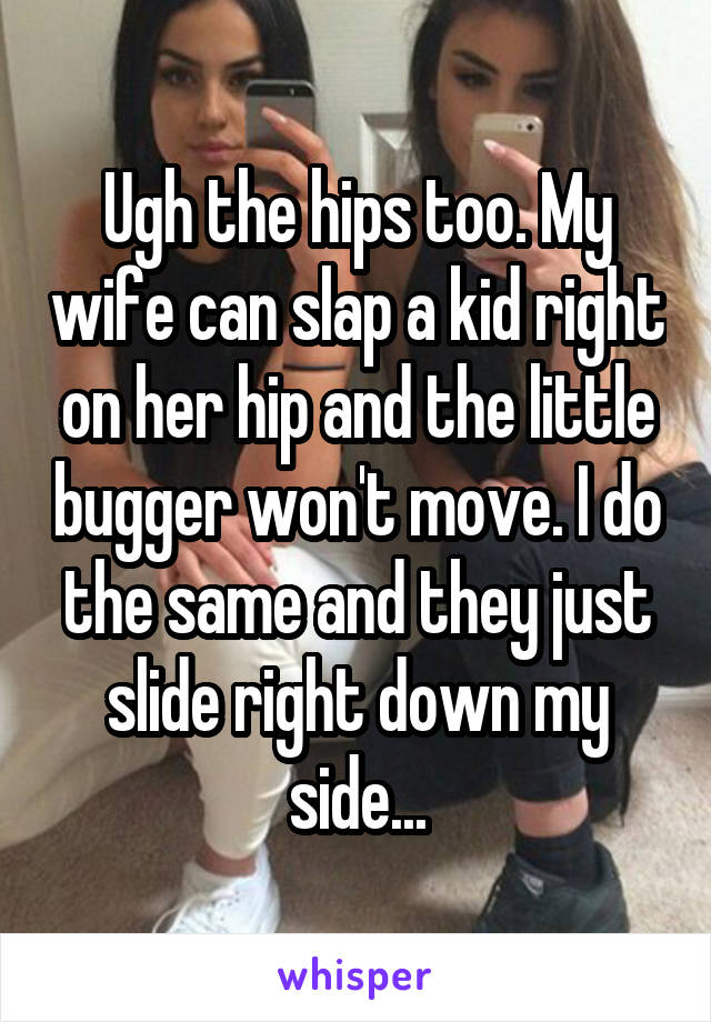 Ugh the hips too. My wife can slap a kid right on her hip and the little bugger won't move. I do the same and they just slide right down my side...