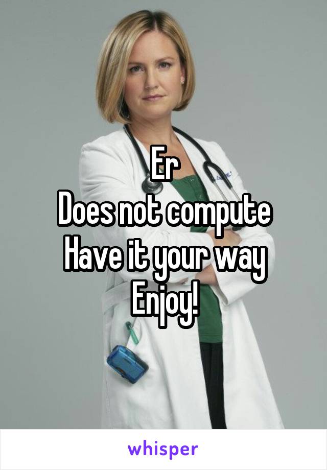 Er
Does not compute
Have it your way
Enjoy!