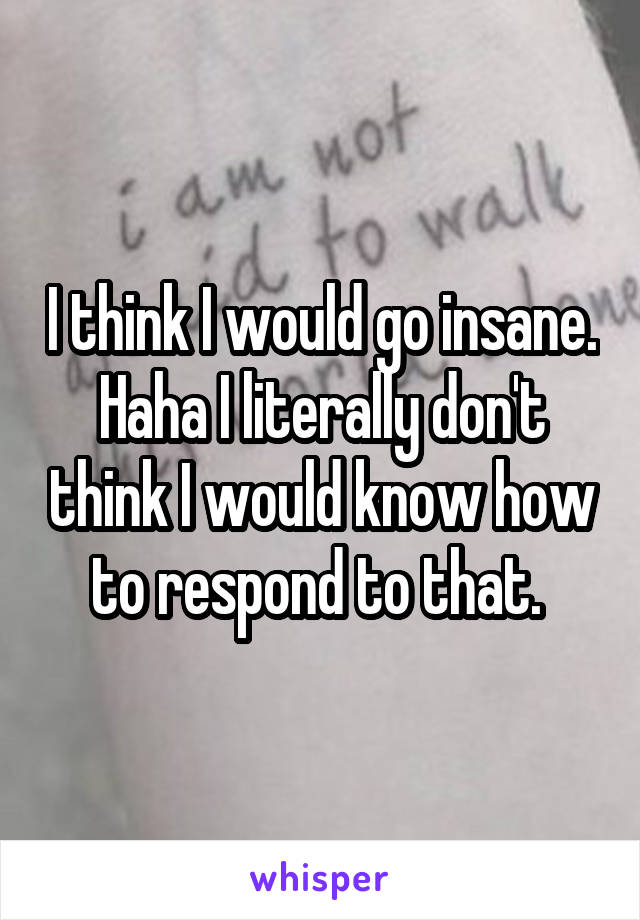 I think I would go insane. Haha I literally don't think I would know how to respond to that. 