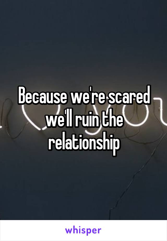 Because we're scared we'll ruin the relationship