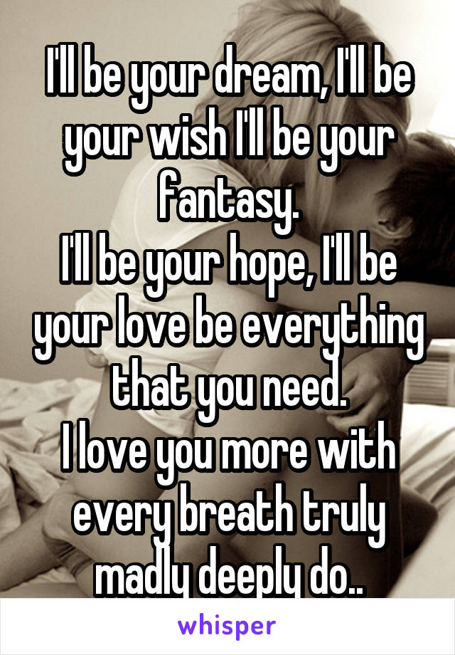 I'll be your dream, I'll be your wish I'll be your fantasy.
I'll be your hope, I'll be your love be everything that you need.
I love you more with every breath truly madly deeply do..