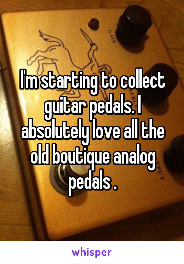 I'm starting to collect guitar pedals. I absolutely love all the old boutique analog pedals .