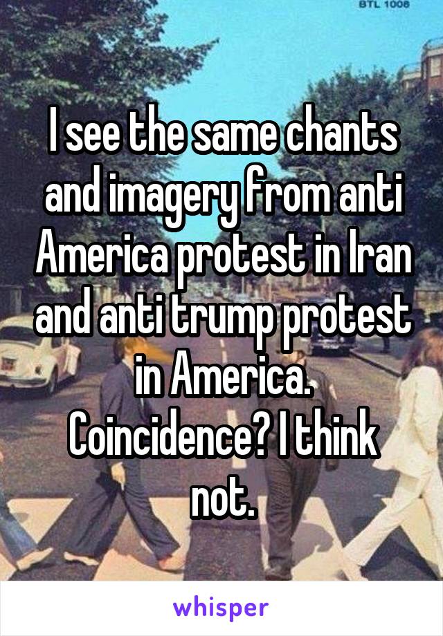 I see the same chants and imagery from anti America protest in Iran and anti trump protest in America.
Coincidence? I think not.