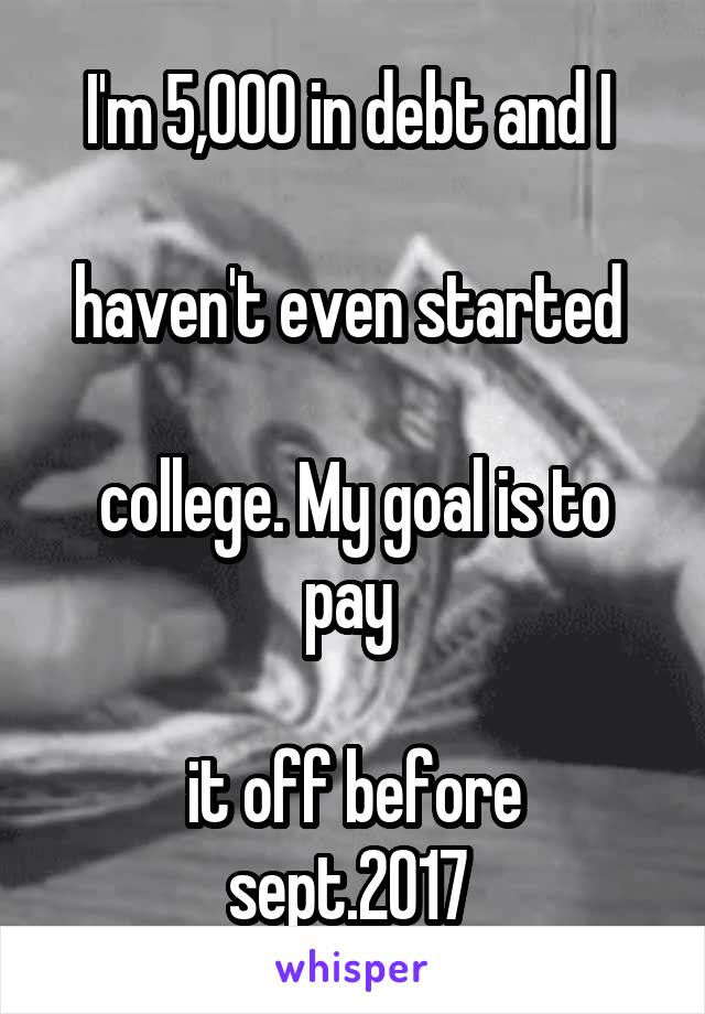 I'm 5,000 in debt and I 

haven't even started 

college. My goal is to pay 

it off before sept.2017 