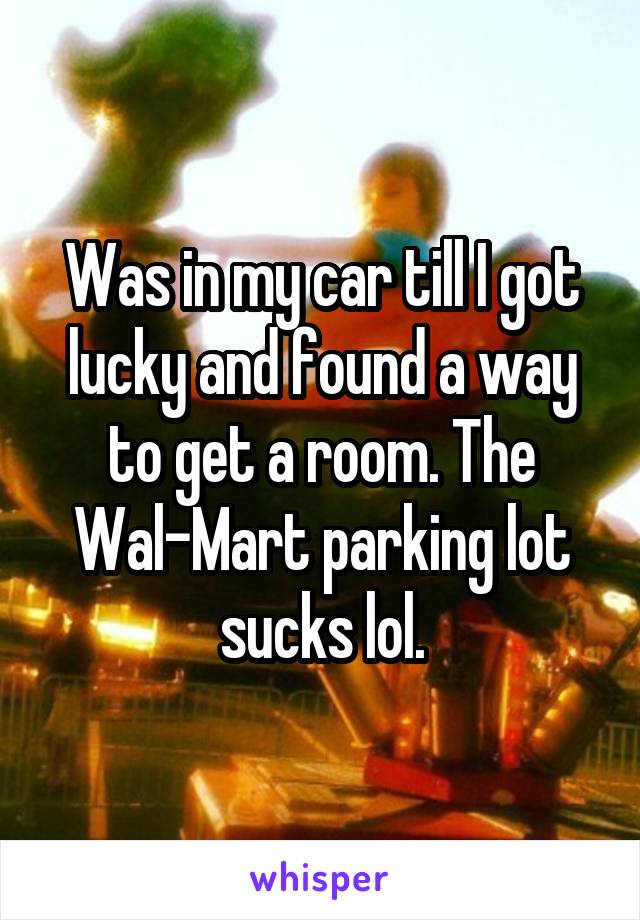 Was in my car till I got lucky and found a way to get a room. The Wal-Mart parking lot sucks lol.