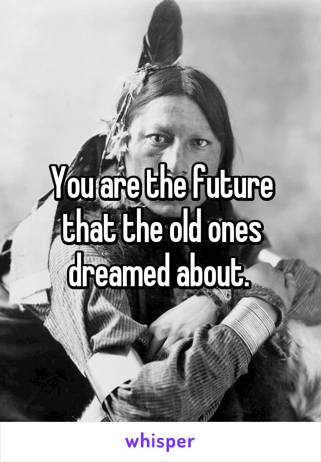 You are the future that the old ones dreamed about. 