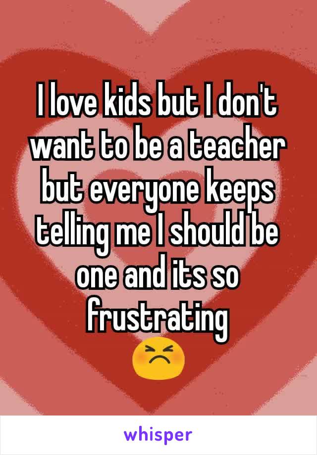 I love kids but I don't want to be a teacher but everyone keeps telling me I should be one and its so frustrating
😣